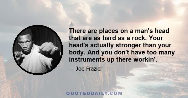 There are places on a man's head that are as hard as a rock. Your head's actually stronger than your body. And you don't have too many instruments up there workin'.