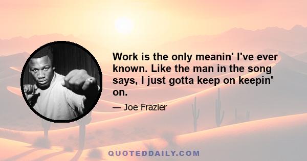 Work is the only meanin' I've ever known. Like the man in the song says, I just gotta keep on keepin' on.