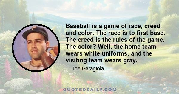 Baseball is a game of race, creed, and color. The race is to first base. The creed is the rules of the game. The color? Well, the home team wears white uniforms, and the visiting team wears gray.