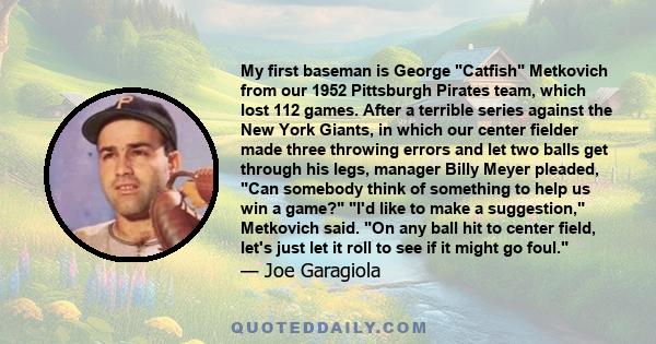 My first baseman is George Catfish Metkovich from our 1952 Pittsburgh Pirates team, which lost 112 games. After a terrible series against the New York Giants, in which our center fielder made three throwing errors and