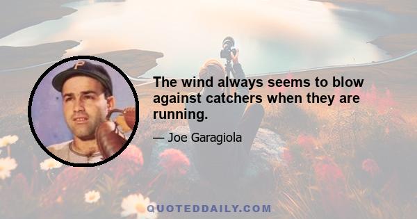 The wind always seems to blow against catchers when they are running.