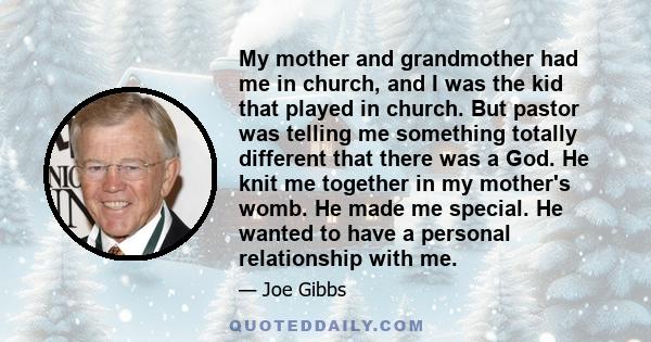 My mother and grandmother had me in church, and I was the kid that played in church. But pastor was telling me something totally different that there was a God. He knit me together in my mother's womb. He made me