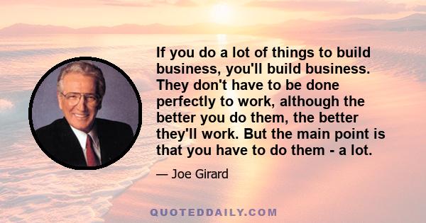 If you do a lot of things to build business, you'll build business. They don't have to be done perfectly to work, although the better you do them, the better they'll work. But the main point is that you have to do them