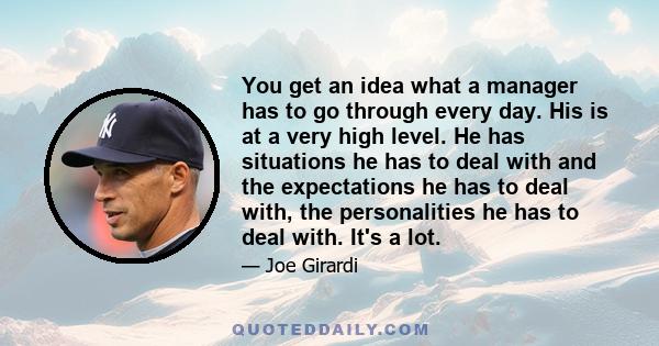 You get an idea what a manager has to go through every day. His is at a very high level. He has situations he has to deal with and the expectations he has to deal with, the personalities he has to deal with. It's a lot.