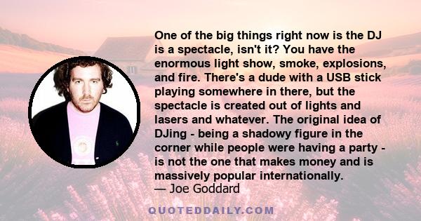 One of the big things right now is the DJ is a spectacle, isn't it? You have the enormous light show, smoke, explosions, and fire. There's a dude with a USB stick playing somewhere in there, but the spectacle is created 
