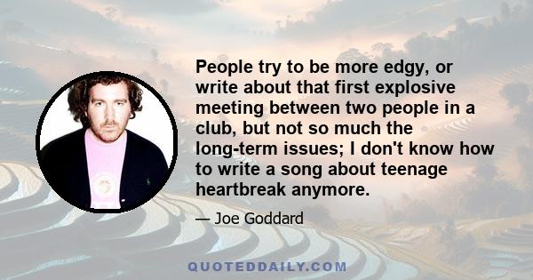 People try to be more edgy, or write about that first explosive meeting between two people in a club, but not so much the long-term issues; I don't know how to write a song about teenage heartbreak anymore.