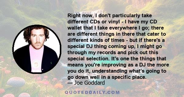 Right now, I don't particularly take different CDs or vinyl - I have my CD wallet that I take everywhere I go; there are different things in there that cater to different kinds of times - but if there's a special DJ