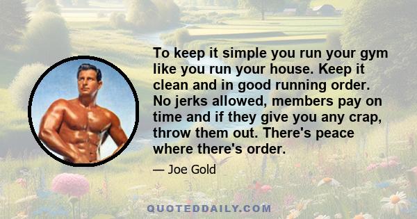 To keep it simple you run your gym like you run your house. Keep it clean and in good running order. No jerks allowed, members pay on time and if they give you any crap, throw them out. There's peace where there's order.