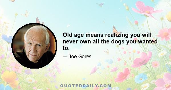 Old age means realizing you will never own all the dogs you wanted to.