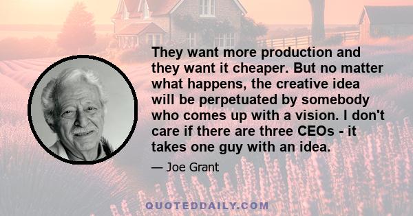 They want more production and they want it cheaper. But no matter what happens, the creative idea will be perpetuated by somebody who comes up with a vision. I don't care if there are three CEOs - it takes one guy with