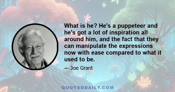 What is he? He's a puppeteer and he's got a lot of inspiration all around him, and the fact that they can manipulate the expressions now with ease compared to what it used to be.