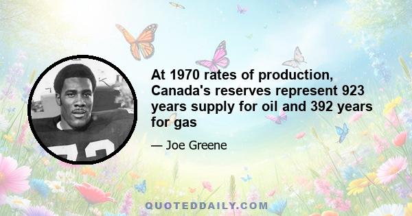 At 1970 rates of production, Canada's reserves represent 923 years supply for oil and 392 years for gas