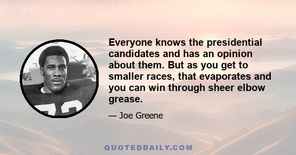 Everyone knows the presidential candidates and has an opinion about them. But as you get to smaller races, that evaporates and you can win through sheer elbow grease.