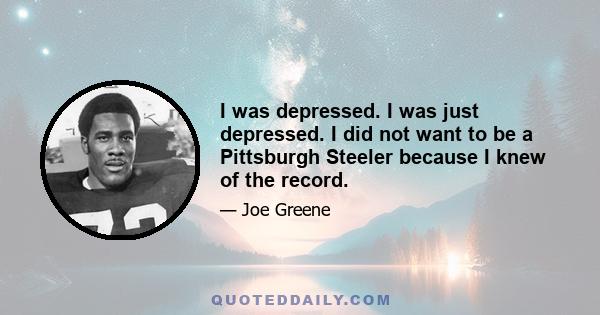 I was depressed. I was just depressed. I did not want to be a Pittsburgh Steeler because I knew of the record.