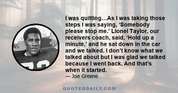 I was quitting…As I was taking those steps I was saying, ‘Somebody please stop me.’ Lionel Taylor, our receivers coach, said, ‘Hold up a minute,’ and he sat down in the car and we talked. I don’t know what we talked