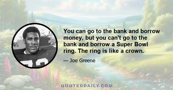 You can go to the bank and borrow money, but you can't go to the bank and borrow a Super Bowl ring. The ring is like a crown.