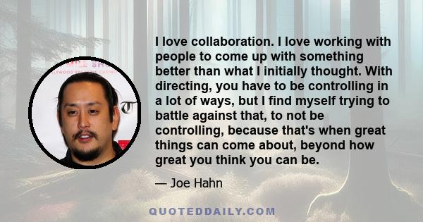 I love collaboration. I love working with people to come up with something better than what I initially thought. With directing, you have to be controlling in a lot of ways, but I find myself trying to battle against