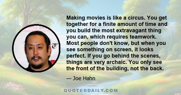 Making movies is like a circus. You get together for a finite amount of time and you build the most extravagant thing you can, which requires teamwork. Most people don't know, but when you see something on screen, it