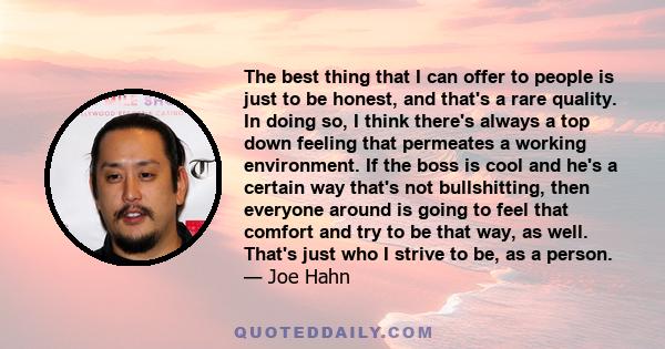 The best thing that I can offer to people is just to be honest, and that's a rare quality. In doing so, I think there's always a top down feeling that permeates a working environment. If the boss is cool and he's a