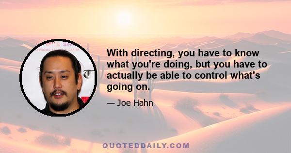 With directing, you have to know what you're doing, but you have to actually be able to control what's going on.