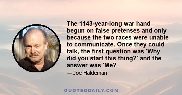 The 1143-year-long war hand begun on false pretenses and only because the two races were unable to communicate. Once they could talk, the first question was 'Why did you start this thing?' and the answer was 'Me?