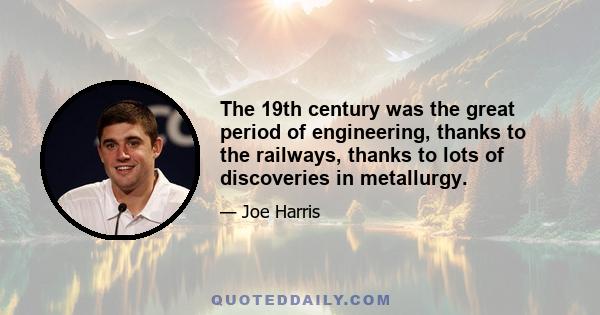 The 19th century was the great period of engineering, thanks to the railways, thanks to lots of discoveries in metallurgy.