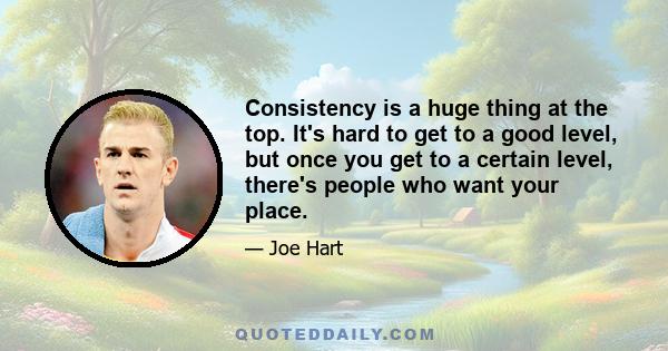 Consistency is a huge thing at the top. It's hard to get to a good level, but once you get to a certain level, there's people who want your place.