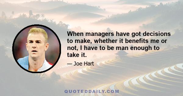 When managers have got decisions to make, whether it benefits me or not, I have to be man enough to take it.