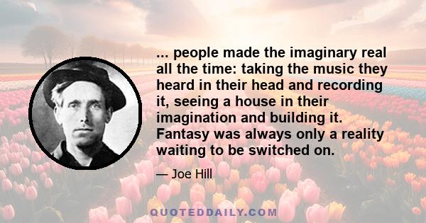 ... people made the imaginary real all the time: taking the music they heard in their head and recording it, seeing a house in their imagination and building it. Fantasy was always only a reality waiting to be switched