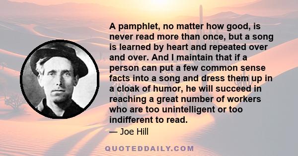 A pamphlet, no matter how good, is never read more than once, but a song is learned by heart and repeated over and over. And I maintain that if a person can put a few common sense facts into a song and dress them up in