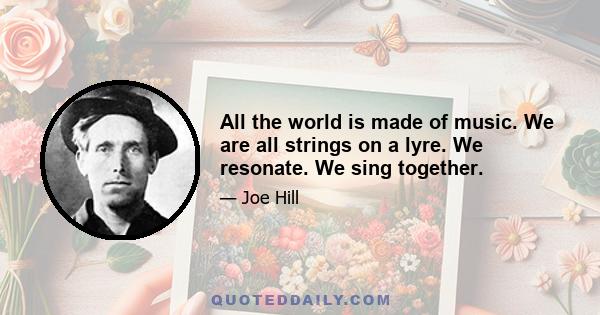 All the world is made of music. We are all strings on a lyre. We resonate. We sing together.