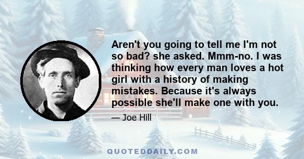 Aren't you going to tell me I'm not so bad? she asked. Mmm-no. I was thinking how every man loves a hot girl with a history of making mistakes. Because it's always possible she'll make one with you.