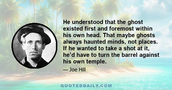 He understood that the ghost existed first and foremost within his own head. That maybe ghosts always haunted minds, not places. If he wanted to take a shot at it, he’d have to turn the barrel against his own temple.