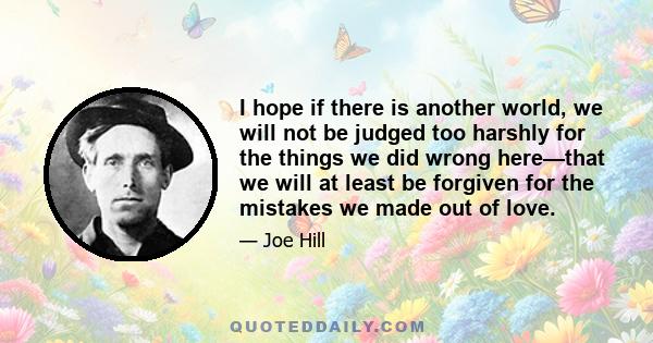 I hope if there is another world, we will not be judged too harshly for the things we did wrong here—that we will at least be forgiven for the mistakes we made out of love.