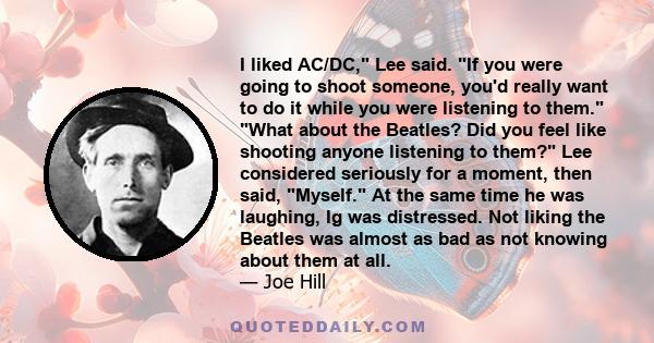 I liked AC/DC, Lee said. If you were going to shoot someone, you'd really want to do it while you were listening to them. What about the Beatles? Did you feel like shooting anyone listening to them? Lee considered