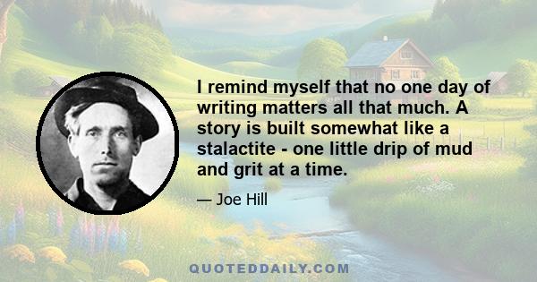 I remind myself that no one day of writing matters all that much. A story is built somewhat like a stalactite - one little drip of mud and grit at a time.