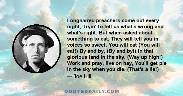 Longhaired preachers come out every night, Tryin' to tell us what's wrong and what's right. But when asked about something to eat, They will tell you in voices so sweet. You will eat (You will eat!) By and by, (By and