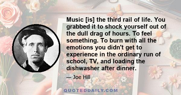 Music [is] the third rail of life. You grabbed it to shock yourself out of the dull drag of hours. To feel something. To burn with all the emotions you didn't get to experience in the ordinary run of school, TV, and