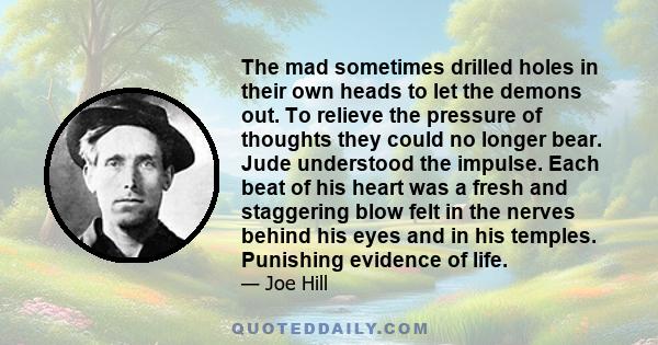 The mad sometimes drilled holes in their own heads to let the demons out. To relieve the pressure of thoughts they could no longer bear. Jude understood the impulse. Each beat of his heart was a fresh and staggering