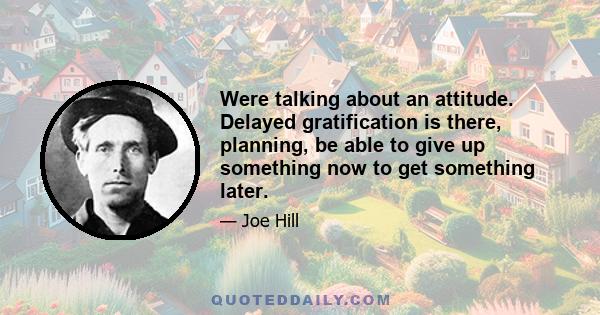 Were talking about an attitude. Delayed gratification is there, planning, be able to give up something now to get something later.