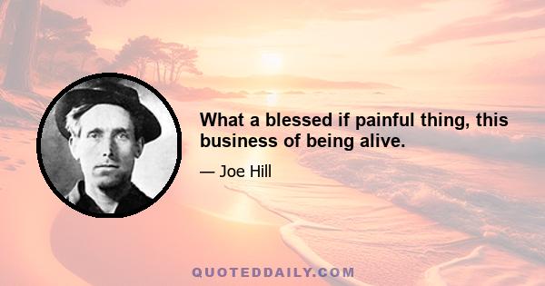 What a blessed if painful thing, this business of being alive.