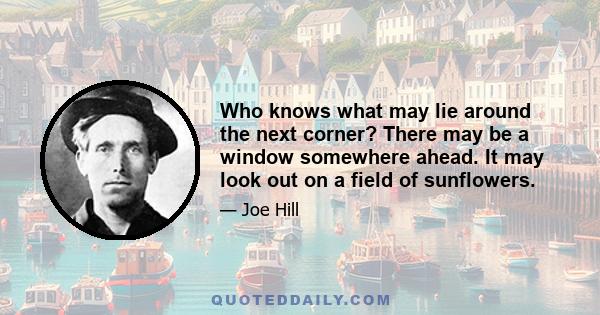 Who knows what may lie around the next corner? There may be a window somewhere ahead. It may look out on a field of sunflowers.