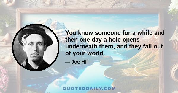 You know someone for a while and then one day a hole opens underneath them, and they fall out of your world.