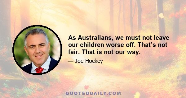 As Australians, we must not leave our children worse off. That’s not fair. That is not our way.