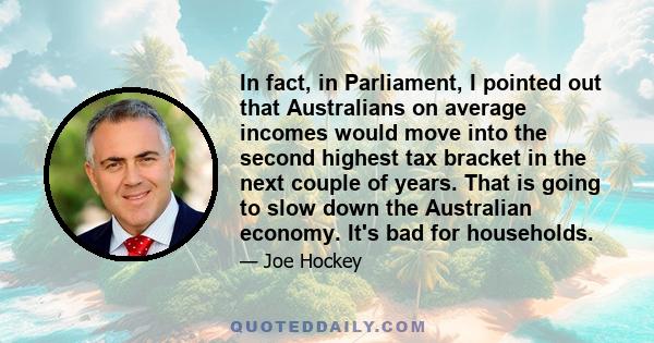 In fact, in Parliament, I pointed out that Australians on average incomes would move into the second highest tax bracket in the next couple of years. That is going to slow down the Australian economy. It's bad for