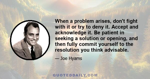 When a problem arises, don't fight with it or try to deny it. Accept and acknowledge it. Be patient in seeking a solution or opening, and then fully commit yourself to the resolution you think advisable.