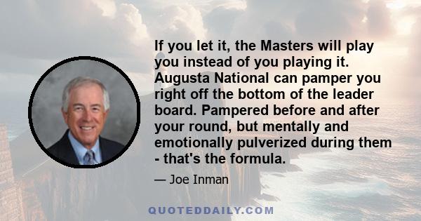 If you let it, the Masters will play you instead of you playing it. Augusta National can pamper you right off the bottom of the leader board. Pampered before and after your round, but mentally and emotionally pulverized 