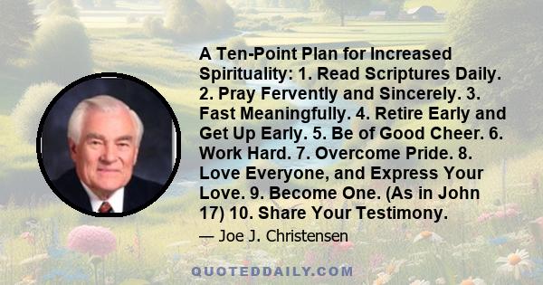 A Ten-Point Plan for Increased Spirituality: 1. Read Scriptures Daily. 2. Pray Fervently and Sincerely. 3. Fast Meaningfully. 4. Retire Early and Get Up Early. 5. Be of Good Cheer. 6. Work Hard. 7. Overcome Pride. 8.