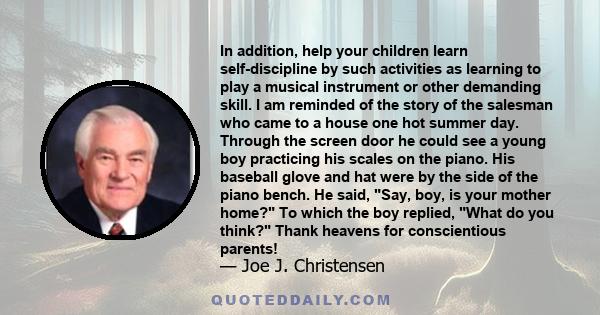 In addition, help your children learn self-discipline by such activities as learning to play a musical instrument or other demanding skill. I am reminded of the story of the salesman who came to a house one hot summer