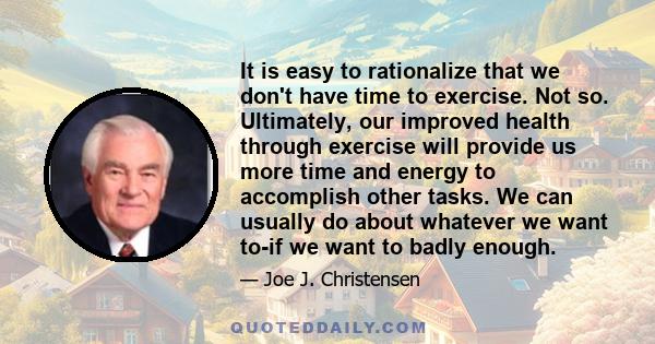 It is easy to rationalize that we don't have time to exercise. Not so. Ultimately, our improved health through exercise will provide us more time and energy to accomplish other tasks. We can usually do about whatever we 